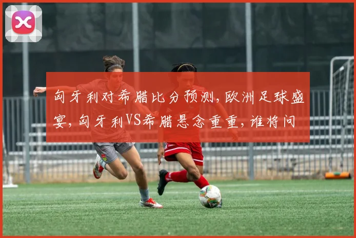 匈牙利对希腊比分预测,欧洲足球盛宴,匈牙利VS希腊悬念重重,谁将问鼎